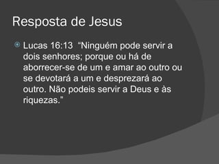 Resposta de Jesus
   Lucas 16:13 “Ninguém pode servir a
    dois senhores; porque ou há de
    aborrecer-se de um e amar ao outro ou
    se devotará a um e desprezará ao
    outro. Não podeis servir a Deus e às
    riquezas.”
 