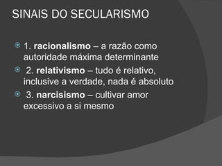 SINAIS DO SECULARISMO

 1. racionalismo – a razão como
  autoridade máxima determinante
 2. relativismo – tudo é relativo,
  inclusive a verdade, nada é absoluto
 3. narcisismo – cultivar amor
  excessivo a si mesmo
 