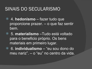 SINAIS DO SECULARISMO
 4. hedonismo – fazer tudo que
  proporcione prazer. – o que faz sentir
  bem.
 5. materialismo –Tudo está voltado
  para o beneficio próprio. Os bens
  materiais em primeiro lugar.
 6. individualismo – “eu sou dono do
  meu nariz”. – o “eu” no centro da vida.
 