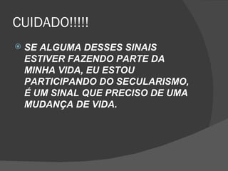 CUIDADO!!!!!
   SE ALGUMA DESSES SINAIS
    ESTIVER FAZENDO PARTE DA
    MINHA VIDA, EU ESTOU
    PARTICIPANDO DO SECULARISMO,
    É UM SINAL QUE PRECISO DE UMA
    MUDANÇA DE VIDA.
 