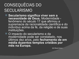 CONSEQUÊCIAS DO
SECULARISMO
   Secularismo significa viver sem a
    necessidade de Deus. Modernidade -
    fenômeno do século 17 que afirmou a
    supremacia da racionalidade científica e do
    indivíduo acima da fé, da religião e de suas
    instituições.
   O impacto do secularismo e da
    modernidade pode ser constatado, nos
    últimos dez anos, pelo fechamento de em
    média duzentos templos cristãos por
    mês na Europa.
                                    (Ed René Kivitz )
 