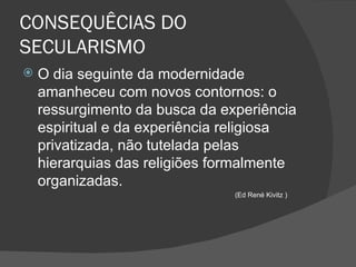 CONSEQUÊCIAS DO
SECULARISMO
   O dia seguinte da modernidade
    amanheceu com novos contornos: o
    ressurgimento da busca da experiência
    espiritual e da experiência religiosa
    privatizada, não tutelada pelas
    hierarquias das religiões formalmente
    organizadas.
                                (Ed René Kivitz )
 