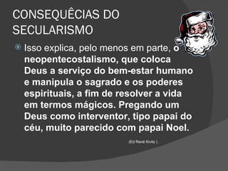 CONSEQUÊCIAS DO
SECULARISMO
   Isso explica, pelo menos em parte, o
    neopentecostalismo, que coloca
    Deus a serviço do bem-estar humano
    e manipula o sagrado e os poderes
    espirituais, a fim de resolver a vida
    em termos mágicos. Pregando um
    Deus como interventor, tipo papai do
    céu, muito parecido com papai Noel.
                          (Ed René Kivitz )
 