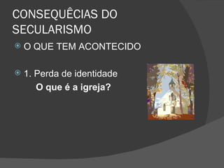 CONSEQUÊCIAS DO
SECULARISMO
   O QUE TEM ACONTECIDO

   1. Perda de identidade
       O que é a igreja?
 