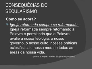 CONSEQUÊCIAS DO
SECULARISMO
Como se adora?
 Igreja reformada sempre se reformando-
  Igreja reformada sempre retornando à
  Palavra e permitindo que a Palavra
  avalie a nossa teologia, o nosso
  governo, o nosso culto, nossas práticas
  eclesiásticas, nossa moral e todas as
  áreas da nossa vida.
               (Paulo R. B. Anglada – Reforma- Solução divina para a crise)
 