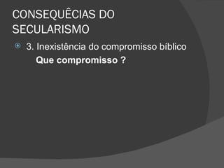 CONSEQUÊCIAS DO
SECULARISMO
   3. Inexistência do compromisso bíblico
       Que compromisso ?
 
