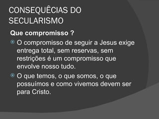 CONSEQUÊCIAS DO
SECULARISMO
Que compromisso ?
 O compromisso de seguir a Jesus exige
  entrega total, sem reservas, sem
  restrições é um compromisso que
  envolve nosso tudo.
 O que temos, o que somos, o que
  possuímos e como vivemos devem ser
  para Cristo.
 