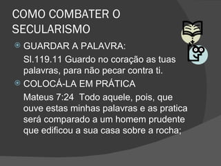 COMO COMBATER O
SECULARISMO
 GUARDAR A PALAVRA:
  Sl.119.11 Guardo no coração as tuas
  palavras, para não pecar contra ti.
 COLOCÁ-LA EM PRÁTICA
  Mateus 7:24 Todo aquele, pois, que
  ouve estas minhas palavras e as pratica
  será comparado a um homem prudente
  que edificou a sua casa sobre a rocha;
 
