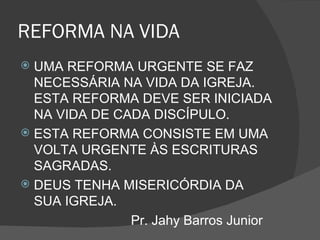 REFORMA NA VIDA
 UMA REFORMA URGENTE SE FAZ
  NECESSÁRIA NA VIDA DA IGREJA.
  ESTA REFORMA DEVE SER INICIADA
  NA VIDA DE CADA DISCÍPULO.
 ESTA REFORMA CONSISTE EM UMA
  VOLTA URGENTE ÀS ESCRITURAS
  SAGRADAS.
 DEUS TENHA MISERICÓRDIA DA
  SUA IGREJA.
               Pr. Jahy Barros Junior
 