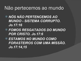 Não pertecemos ao mundo
 NÓS NÃO PERTENCEMOS AO
  MUNDO - SISTEMA CORRUPTO.
  Jo.17:16
 FOMOS RESGATADOS DO MUNDO
  POR CRISTO. Jo.17:6
 ESTAMOS NO MUNDO COMO
  FORASTEIROS COM UMA MISSÃO.
  Jo.17:14,15
 