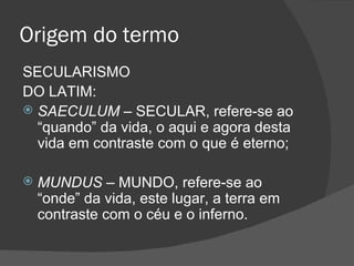 Origem do termo
SECULARISMO
DO LATIM:
 SAECULUM – SECULAR, refere-se ao
  “quando” da vida, o aqui e agora desta
  vida em contraste com o que é eterno;

   MUNDUS – MUNDO, refere-se ao
    “onde” da vida, este lugar, a terra em
    contraste com o céu e o inferno.
 