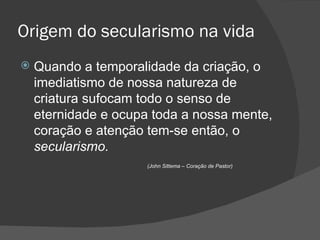 Origem do secularismo na vida
   Quando a temporalidade da criação, o
    imediatismo de nossa natureza de
    criatura sufocam todo o senso de
    eternidade e ocupa toda a nossa mente,
    coração e atenção tem-se então, o
    secularismo.
                      (John Sittema – Coração de Pastor)
 