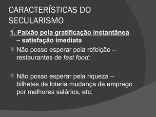 CARACTERÍSTICAS DO
SECULARISMO
1. Paixão pela gratificação instantânea
   – satisfação imediata
 Não posso esperar pela refeição –
   restaurantes de fest food;

   Não posso esperar pela riqueza –
    bilhetes de loteria mudança de emprego
    por melhores salários, etc;
 
