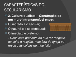 CARACTERÍSTICAS DO
SECULARISMO
 2. Cultura dualista – Construção de
  um muro intransponível entre:
 O sagrado e o secular;
 O natural e o sobrenatural;
 O imediato e o eterno.
  - Deus está presente no que diz respeito
  ao culto a religião, mas fora da igreja eu
  resolvo as coisas do meu jeito.
 