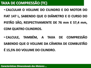 TAXA DE COMPRESSÃO (TC)
• CALCULAR O VOLUME DO CILINDRO E DO MOTOR DO
FIAT 147 L, SABENDO QUE O DIÂMETRO E O CURSO DO
PISTÃO SÃO, RESPECTIVAMENTE DE 76 mm E 57,4 mm,
COM QUATRO CILINDROS.
• CALCULE, TAMBÉM, A TAXA DE COMPRESSÃO
SABENDO QUE O VOLUME DA CÂMERA DE COMBUSTÃO
É 15,5% DO VOLUME DO CILINDRO.
Características Dimensionais dos Motores …
 