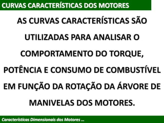 CURVAS CARACTERÍSTICAS DOS MOTORES
AS CURVAS CARACTERÍSTICAS SÃO
UTILIZADAS PARA ANALISAR O
COMPORTAMENTO DO TORQUE,
POTÊNCIA E CONSUMO DE COMBUSTÍVEL
EM FUNÇÃO DA ROTAÇÃO DA ÁRVORE DE
MANIVELAS DOS MOTORES.
Características Dimensionais dos Motores …
 
