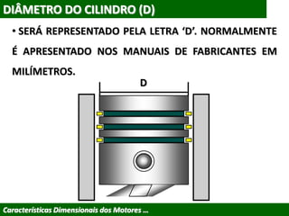 DIÂMETRO DO CILINDRO (D)
• SERÁ REPRESENTADO PELA LETRA ‘D’. NORMALMENTE
É APRESENTADO NOS MANUAIS DE FABRICANTES EM
MILÍMETROS.
Características Dimensionais dos Motores …
D
 