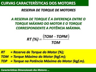CURVAS CARACTERÍSTICAS DOS MOTORES
Características Dimensionais dos Motores …
RESERVA DE TORQUE DE MOTORES
A RESERVA DE TORQUE É A DIFERENÇA ENTRE O
TORQUE MÁXIMO DO MOTOR E O TORQUE
CORRESPONDENTE A POTÊNCIA MÁXIMA.
 
TOM
TOPMTOM
(%)RT


RT = Reserva de Torque do Motor (%);
TOM = Torque Máximo do Motor (kgf.m);
TOP = Torque na Potência Máxima do Motor (kgf.m).
 