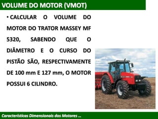 VOLUME DO MOTOR (VMOT)
• CALCULAR O VOLUME DO
MOTOR DO TRATOR MASSEY MF
5320, SABENDO QUE O
DIÂMETRO E O CURSO DO
PISTÃO SÃO, RESPECTIVAMENTE
DE 100 mm E 127 mm, O MOTOR
POSSUI 6 CILINDRO.
Características Dimensionais dos Motores …
 