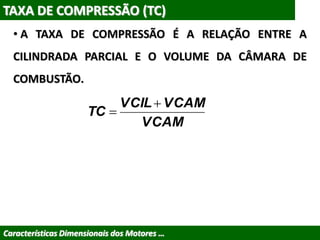 Características Dimensionais dos Motores …
TAXA DE COMPRESSÃO (TC)
• A TAXA DE COMPRESSÃO É A RELAÇÃO ENTRE A
CILINDRADA PARCIAL E O VOLUME DA CÂMARA DE
COMBUSTÃO.
VCAM
VCAMVCIL
TC


 