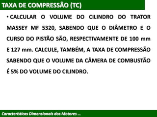 TAXA DE COMPRESSÃO (TC)
• CALCULAR O VOLUME DO CILINDRO DO TRATOR
MASSEY MF 5320, SABENDO QUE O DIÂMETRO E O
CURSO DO PISTÃO SÃO, RESPECTIVAMENTE DE 100 mm
E 127 mm. CALCULE, TAMBÉM, A TAXA DE COMPRESSÃO
SABENDO QUE O VOLUME DA CÂMERA DE COMBUSTÃO
É 5% DO VOLUME DO CILINDRO.
Características Dimensionais dos Motores …
 