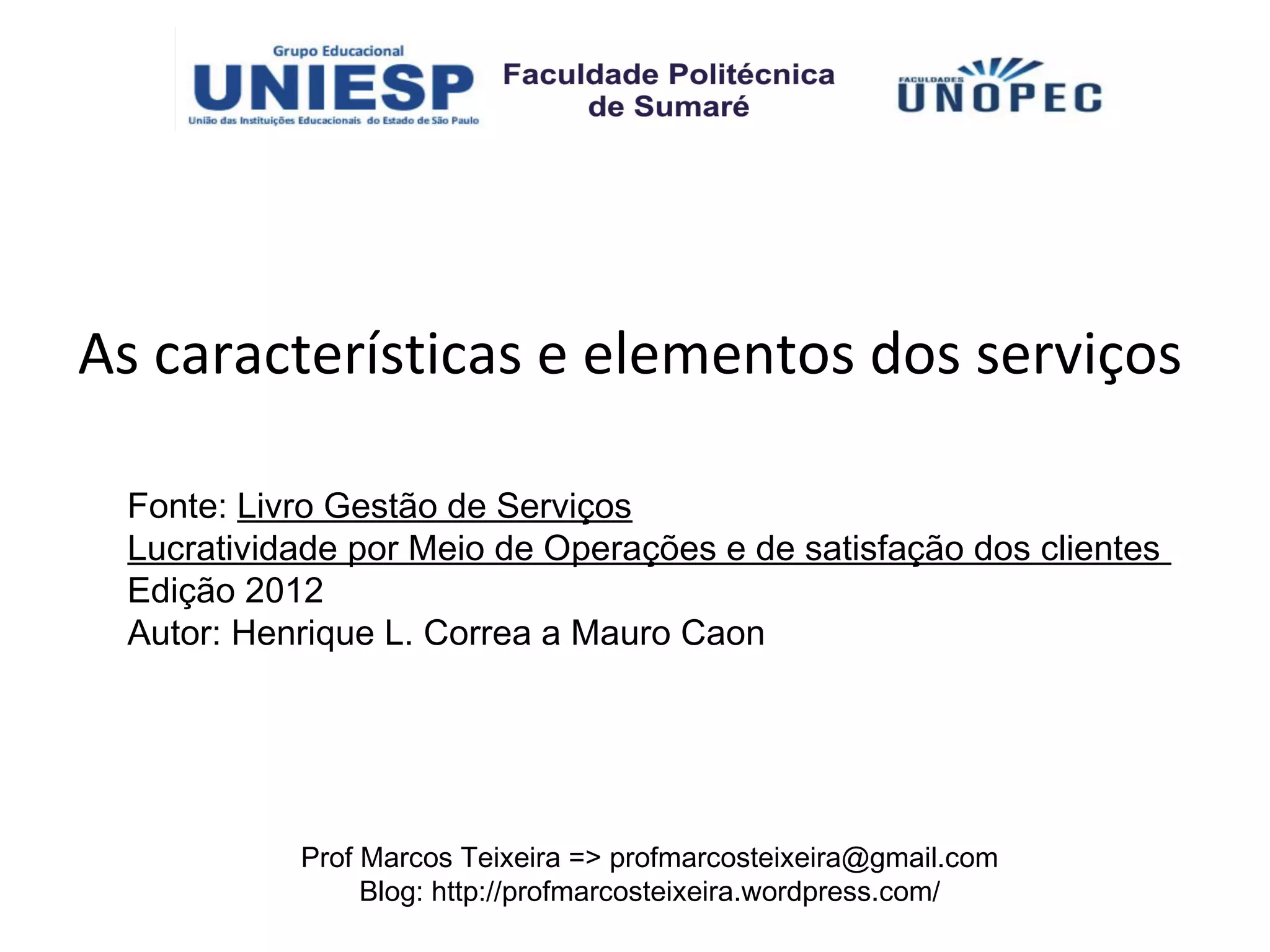 As características e elementos dos serviços

 Fonte: Livro Gestão de Serviços
 Lucratividade por Meio de Operações e de satisfação dos clientes
 Edição 2012
 Autor: Henrique L. Correa a Mauro Caon




           Prof Marcos Teixeira => profmarcosteixeira@gmail.com
                Blog: http://profmarcosteixeira.wordpress.com/
 