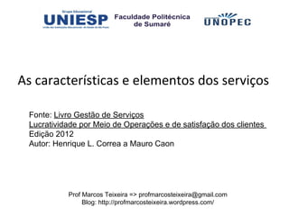 As características e elementos dos serviços

 Fonte: Livro Gestão de Serviços
 Lucratividade por Meio de Operações e de satisfação dos clientes
 Edição 2012
 Autor: Henrique L. Correa a Mauro Caon




           Prof Marcos Teixeira => profmarcosteixeira@gmail.com
                Blog: http://profmarcosteixeira.wordpress.com/
 