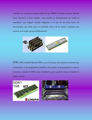memoria): son un tipo de memorias RAM del tipo RDRAM ("Rambus Dynamic Random
Access Memory"): es decir, también están basadas en almacenamiento por medio de
capacitores), que integran circuitos integrados y en uno de sus lados tienen las
terminaciones, que sirven para ser insertadas dentro de las ranuras especiales para
memoria de la tarjeta principal (Motherboard).
DDR1; DDR o también llamado DDR1, es uno de los tipos máscomunes de memoria que
se encuentran en las computadoras portátiles y de escritorio. Si estás pensando en mejorar
la memoria, entender la DDR1 y cómo identificarla puede ayudarte a tomar la decisión de
compra correcta.
 