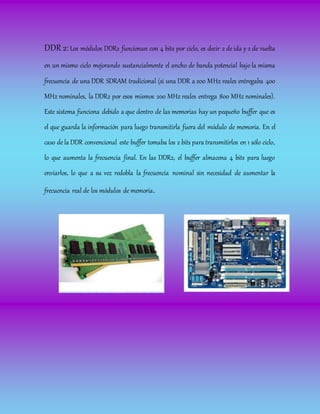 DDR 2: Los módulos DDR2 funcionan con 4 bits por ciclo, es decir 2 de ida y 2 de vuelta
en un mismo ciclo mejorando sustancialmente el ancho de banda potencial bajo la misma
frecuencia de una DDR SDRAM tradicional (si una DDR a 200 MHz reales entregaba 400
MHz nominales, la DDR2 por esos mismos 200 MHz reales entrega 800 MHz nominales).
Este sistema funciona debido a que dentro de las memorias hay un pequeño buffer que es
el que guarda la información para luego transmitirla fuera del módulo de memoria. En el
caso de la DDR convencional este buffer tomaba los 2 bits para transmitirlos en 1 sólo ciclo,
lo que aumenta la frecuencia final. En las DDR2, el buffer almacena 4 bits para luego
enviarlos, lo que a su vez redobla la frecuencia nominal sin necesidad de aumentar la
frecuencia real de los módulos de memoria.
 