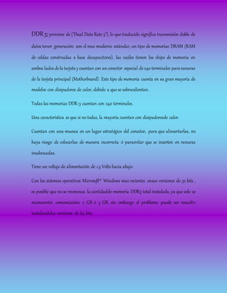 DDR3; proviene de ("Dual Data Rate 3"), lo que traducido significa transmisión doble de
datos tercer generación: son el mas moderno estándar, un tipo de memorias DRAM (RAM
de celdas construidas a base decapacitores), las cuáles tienen los chips de memoria en
ambos lados dela tarjeta ycuentan con unconector especial de240 terminales pararanuras
de la tarjeta principal (Motherboard). Este tipo de memoria cuenta en su gran mayoría de
modelos con disipadores de calor, debido a que se sobrecalientan.
Todas las memorias DDR-3 cuentan con 240 terminales.
Una característica es que si no todas, la mayoría cuentan con disipadoresde calor.
Cuentan con una muesca en un lugar estratégico del conector, para que alinsertarlas, no
haya riesgo de colocarlas de manera incorrecta ó paraevitar que se inserten en ranuras
inadecuadas.
Tiene un voltaje de alimentación de 1.5 Volts hacia abajo.
Con los sistemas operativos Microsoft® Windows mas recientes ensus versiones de 32 bits ,
es posible que no se reconozca la cantidadde memoria DDR3 total instalada, ya que solo se
reconocerán comomáximo 2 GB ó 3 GB, sin embargo el problema puede ser resuelto
instalandolas versiones de 64 bits.
 