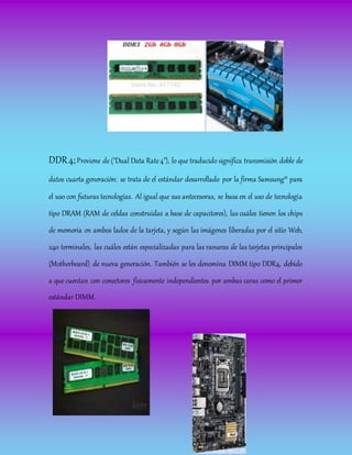 DDR4;Proviene de ("Dual Data Rate4"), lo que traducido significa transmisión doble de
datos cuarta generación: se trata de el estándar desarrollado por la firma Samsung® para
el uso con futuras tecnologías. Al igual que sus antecesoras, se basa en el uso de tecnología
tipo DRAM (RAM de celdas construidas a base de capacitores), las cuáles tienen los chips
de memoria en ambos lados de la tarjeta, y según las imágenes liberadas por el sitio Web,
240 terminales, las cuáles están especializadas para las ranuras de las tarjetas principales
(Motherboard) de nueva generación. También se les denomina DIMM tipo DDR4, debido
a que cuentan con conectores físicamente independientes por ambas caras como el primer
estándar DIMM.
 