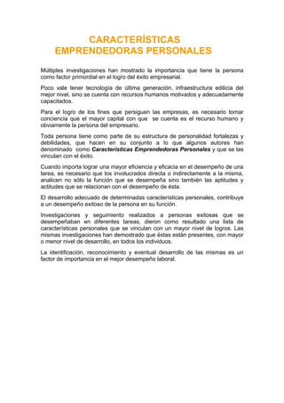 CARACTERÍSTICAS
     EMPRENDEDORAS PERSONALES
Múltiples investigaciones han mostrado la importancia que tiene la persona
como factor primordial en el logro del éxito empresarial.
Poco vale tener tecnología de última generación, infraestructura edilicia del
mejor nivel, sino se cuenta con recursos humanos motivados y adecuadamente
capacitados.
Para el logro de los fines que persiguen las empresas, es necesario tomar
conciencia que el mayor capital con que se cuenta es el recurso humano y
obviamente la persona del empresario.
Toda persona tiene como parte de su estructura de personalidad fortalezas y
debilidades, que hacen en su conjunto a lo que algunos autores han
denominado como Características Emprendedoras Personales y que se las
vinculan con el éxito.
Cuando importa lograr una mayor eficiencia y eficacia en el desempeño de una
tarea, es necesario que los involucrados directa o indirectamente a la misma,
analicen no sólo la función que se desempeña sino también las aptitudes y
actitudes que se relacionan con el desempeño de ésta.
El desarrollo adecuado de determinadas características personales, contribuye
a un desempeño exitoso de la persona en su función.
Investigaciones y seguimiento realizados a personas exitosas que se
desempeñaban en diferentes tareas, dieron como resultado una lista de
características personales que se vinculan con un mayor nivel de logros. Las
mismas investigaciones han demostrado que éstas están presentes, con mayor
o menor nivel de desarrollo, en todos los individuos.
La identificación, reconocimiento y eventual desarrollo de las mismas es un
factor de importancia en el mejor desempeño laboral.
 