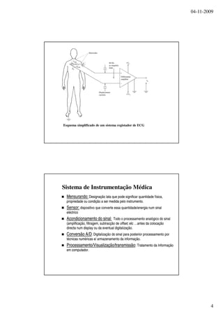 04-11-2009
4
Esquema simplificado de um sistema registador de ECG
Electrodes
60-Hz
ac magnetic
field
Displacement
currents
Differential
amplifier
+
−
+Vcc
Vcc
Z1
Zbody
Z2
vo
vecg
Sistema de Instrumentação Médica
MensurandoMensurando:: DesignaçãoDesignação latalata queque podepode significarsignificar quantidadequantidade físicafísica,,
propriedadepropriedade ouou condiçãocondição a sera ser medidamedida pelopelo instrumentoinstrumento..
Sensor:Sensor: dispositivodispositivo queque converteconverte essaessa quantidadequantidade//energiaenergia numnum sinalsinal
eléctricoeléctrico
AcondicionamentoAcondicionamento dodo sinalsinal:: TodoTodo oo processamentoprocessamento analógicoanalógico dodo sinalsinal
((amplificaçãoamplificação,, filtragemfiltragem,, subtracçãosubtracção dede offsetoffset, etc …antes da, etc …antes da colocaçãocolocação
directadirecta num displaynum display ouou da eventualda eventual digitalizaçãodigitalização..
ConversãoConversão A/DA/D:: DigitalizaçãoDigitalização dodo sinalsinal parapara posteriorposterior processamentoprocessamento porpor
técnicastécnicas numéricasnuméricas e/e/ armazenamentoarmazenamento dada informaçãoinformação..
ProcessamentoProcessamento//VisualizaçãoVisualização//transmissãotransmissão:: TratamentoTratamento dada InformaçãoInformação
emem computadorcomputador..
 