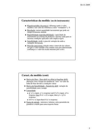 04-11-2009
5
Características da medida (ou do instrumento)
Rigor/Rigor/exactidãoexactidão (Accuracy)(Accuracy):: diferençadiferença entre o valorentre o valor
medidomedido e um valor dee um valor de referênciareferência (valor “(valor “verdadeiroverdadeiro”), %”), %
ResoluçãoResolução:: menormenor quantidadequantidade incrementalincremental queque podepode serser
inequivocamenteinequivocamente medidamedida
RepetibilidadeRepetibilidade ((reproductibilidadereproductibilidade)):: capacidadecapacidade dodo
instrumentoinstrumento ouou sistemasistema dede produzirproduzir aa mesmamesma saídasaída parapara asas
mesmasmesmas condiçõescondições aplicadasaplicadas ((nãonão implicaimplica rigor)rigor)
SensibilidadeSensibilidade:: medemede oo graugrau dede variaçãovariação dada saídasaída aa
variaçõesvariações dada entradaentrada
PrecisãoPrecisão (precision):(precision): relaçãorelação entre oentre o intervalointervalo dede valoresvalores
emem queque o valoro valor medidomedido estáestá contidocontido comcom umauma determinadadeterminada
confiançaconfiança e o valor dee o valor de escalaescala máximamáxima ((full scalefull scale))
Caract. da medida (cont)
DerivaDeriva do Zerodo Zero -- ZeroZero--drift (or offset or baseline drift):drift (or offset or baseline drift):
alteraçãoalteração com o tempo dacom o tempo da medidamedida do "zero"do "zero" ouou valor davalor da
linhalinha de basede base devidodevido aa condiçõescondições váriasvárias
DerivaDeriva dede SensibilidadeSensibilidade -- Sensitivity driftSensitivity drift:: variaçãovariação dada
sensibilidadesensibilidade com o tempocom o tempo
LinearidadeLinearidade::
ifif x1 is input, y1 is response and if x2 is input, y2 isx1 is input, y1 is response and if x2 is input, y2 is
responseresponse thenthen if x1 + x2 is input, then y1 + y2 isif x1 + x2 is input, then y1 + y2 is
response.response.
if k*x1 is input then k*y1 is response.if k*x1 is input then k*y1 is response.
Gama deGama de entradaentrada :: máximomáximo ee mínimomínimo valorvalor permitidopermitido dada
grandezagrandeza aa medirmedir parapara umauma respostaresposta linearlinear
 