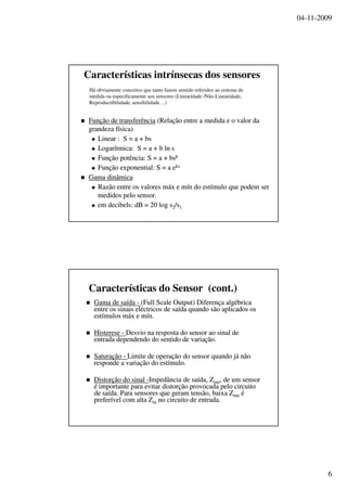 04-11-2009
6
Características intrínsecas dos sensores
FunçãoFunção dede transferênciatransferência ((RelaçãoRelação entre aentre a medidamedida e o valor dae o valor da
grandezagrandeza físicafísica))
Linear : S = a +Linear : S = a + bsbs
LogarítmicaLogarítmica: S = a + b: S = a + b lnln ss
FunçãoFunção potênciapotência: S = a +: S = a + bsbskk
FunçãoFunção exponential: S = aexponential: S = a eeksks
GamaGama dinâmicadinâmica
RazãoRazão entreentre osos valoresvalores máxmáx ee mínmín dodo estímuloestímulo queque podempodem serser
medidosmedidos pelopelo sensor.sensor.
emem decibels: dB = 20 log sdecibels: dB = 20 log s22/s/s11
Há obviamente conceitos que tanto fazem sentido referidos ao sistema de
medida ou especificamente aos sensores (Linearidade /Não-Linearidade,
Reproductibilidade, sensibilidade…)
Características do Sensor (cont.)
Gama deGama de saídasaída -- ((Full Scale OutputFull Scale Output)) DiferençaDiferença algébricaalgébrica
entreentre osos sinaissinais eléctricoseléctricos dede saídasaída quandoquando sãosão aplicadosaplicados osos
estímulosestímulos máxmáx ee mínmín..
HistereseHisterese -- DesvioDesvio nana respostaresposta do sensordo sensor aoao sinalsinal dede
entradaentrada dependendodependendo dodo sentidosentido dede variaçãovariação..
SaturaçãoSaturação -- LimiteLimite dede operaçãooperação do sensordo sensor quandoquando jájá nãonão
responderesponde aa variaçãovariação dodo estímuloestímulo..
DistorçãoDistorção dodo sinalsinal --ImpedânciaImpedância dede saídasaída,, ZZoutout, de um sensor, de um sensor
éé importanteimportante parapara evitarevitar distorçãodistorção provocadaprovocada pelopelo circuitocircuito
dede saídasaída. Para. Para sensoressensores queque geramgeram tensãotensão,, baixabaixa ZZoutout éé
preferívelpreferível comcom altaalta ZZinin nono circuitocircuito dede entradaentrada..
 