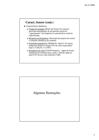 04-11-2009
7
CaracterísticasCaracterísticas dinâmicasdinâmicas
Tempo deTempo de arranquearranque (Warm(Warm--up Time): Osup Time): Os sensoressensores
precisamprecisam normalmentenormalmente de umde um períodoperíodo inicialinicial dede
““aquecimentoaquecimento”” atéaté atingirematingirem asas característicascaracterísticas estáveisestáveis
especificadasespecificadas
RespostaResposta emem FrequênciaFrequência:: DescriçãoDescrição dada respostaresposta do sensordo sensor
aa variaçõesvariações dinâmicasdinâmicas dodo estímuloestímulo
ConstanteConstante temporaltemporal ((ττ)):: MedidaMedida da “da “inérciainércia” do sensor;” do sensor;
tempotempo queque demorademora aa atingiratingir 63% do valor63% do valor estacionárioestacionário
final 2final 2 ττ =86.5%; 3=86.5%; 3 ττ =95%.=95%.
FrequênciaFrequência dede cortecorte (Cutoff Frequency(Cutoff Frequency -- upper & lower):upper & lower):
frequênciafrequência dodo estímuloestímulo parapara aa qualqual oo sinalsinal dede saídasaída caicai
parapara 0,707 do0,707 do seuseu valorvalor máximomáximo (3 dB).(3 dB).
Caract. Sensor (cont.)
Algumas Ilustrações
 