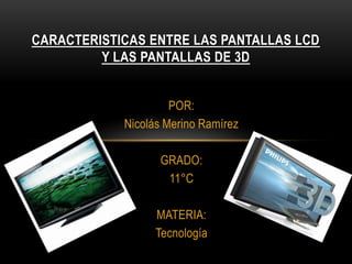 CARACTERISTICAS ENTRE LAS PANTALLAS LCDY LAS PANTALLAS DE 3D POR: Nicolás Merino Ramírez GRADO: 11°C MATERIA: Tecnología 