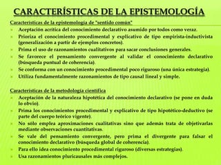 Características de la epistemologíaCaracterísticas de la epistemología de "sentido común"    Aceptación acrítica del conocimiento declarativo asumido por todos como veraz.Prioriza el conocimiento procedimental y explicativo de tipo empirista-inductivista (generalización a partir de ejemplos concretos).Prima el uso de razonamientos cualitativos para sacar conclusiones generales.Se favorece el pensamiento convergente al validar el conocimiento declarativo (búsqueda puntual de coherencia).Se conforma con un conocimiento procedimental poco riguroso (una única estrategia).Utiliza fundamentalmente razonamientos de tipo causal lineal y simple.Características de la metodología científicaAceptación de la naturaleza hipotética del conocimiento declarativo (se pone en duda lo obvio).Prima los conocimientos procedimental y explicativo de tipo hipotético-deductivo (se parte del cuerpo teórico vigente).No sólo emplea aproximaciones cualitativas sino que además trata de objetivarlas mediante observaciones cuantitativas.Se vale del pensamiento convergente, pero prima el divergente para falsar el conocimiento declarativo (búsqueda global de coherencia).Para ello idea conocimiento procedimental riguroso (diversas estrategias).Usa razonamientos pluricausales más complejos.