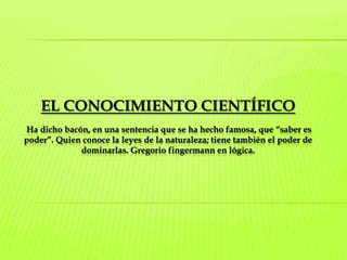 EL CONOCIMIENTO CIENTÍFICOHa dicho bacón, en una sentencia que se ha hecho famosa, que “saber es poder”. Quien conoce la leyes de la naturaleza; tiene también el poder de dominarlas. Gregorio fingermann en lógica. 