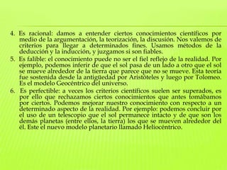 4. Es racional: damos a entender ciertos conocimientos científicos por medio de la argumentación, la teorización, la discusión. Nos valemos de criterios para llegar a determinados fines. Usamos métodos de la deducción y la inducción, y juzgamos si son fiables. 5.  Es falible: el conocimiento puede no ser el fiel reflejo de la realidad. Por ejemplo, podemos inferir de que el sol pasa de un lado a otro que el sol se mueve alrededor de la tierra que parece que no se mueve. Esta teoría fue sostenida desde la antigüedad por Aristóteles y luego por Tolomeo. Es el modelo Geocéntrico del universo. 6.  Es perfectible: a veces los criterios científicos suelen ser superados, es por ello que rechazamos ciertos conocimientos que antes tomábamos por ciertos. Podemos mejorar nuestro conocimiento con respecto a un determinado aspecto de la realidad. Por ejemplo: podemos concluir por el uso de un telescopio que el sol permanece intacto y de que son los demás planetas (entre ellos, la tierra) los que se mueven alrededor del él. Este el nuevo modelo planetario llamado Heliocéntrico.