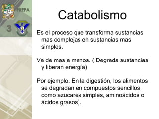 Catabolismo
Es el proceso que transforma sustancias
mas complejas en sustancias mas
simples.
Va de mas a menos. ( Degrada sustancias
y liberan energía)
Por ejemplo: En la digestión, los alimentos
se degradan en compuestos sencillos
como azucares simples, aminoácidos o
ácidos grasos).
 