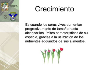 Crecimiento
Es cuando los seres vivos aumentan
progresivamente de tamaño hasta
alcanzar los límites característicos de su
especie, gracias a la utilización de los
nutrientes adquiridos de sus alimentos.
 