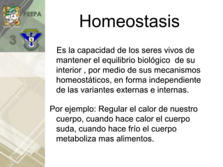 Homeostasis
Es la capacidad de los seres vivos de
mantener el equilibrio biológico de su
interior , por medio de sus mecanismos
homeostáticos, en forma independiente
de las variantes externas e internas.
Por ejemplo: Regular el calor de nuestro
cuerpo, cuando hace calor el cuerpo
suda, cuando hace frío el cuerpo
metaboliza mas alimentos.
 