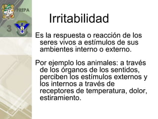 Irritabilidad
Es la respuesta o reacción de los
seres vivos a estímulos de sus
ambientes interno o externo.
Por ejemplo los animales: a través
de los órganos de los sentidos,
perciben los estímulos externos y
los internos a través de
receptores de temperatura, dolor,
estiramiento.
 