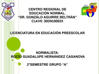 CENTRO REGIONAL DE
EDUCACIÓN NORMAL.
“DR. GONZÁLO AGUIRRE BELTRÁN”
CLAVE: 30DNL0002X
LICENCIATURA EN EDUCACIÓN PREESCOLAR
NORMALISTA:
ROCÍO GUADALUPE HERNÁNDEZ CASANOVA
2°SEMESTRE GRUPO “A”
 