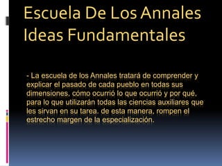 - La escuela de los Annales tratará de comprender y
explicar el pasado de cada pueblo en todas sus
dimensiones, cómo ocurrió lo que ocurrió y por qué,
para lo que utilizarán todas las ciencias auxiliares que
les sirvan en su tarea. de esta manera, rompen el
estrecho margen de la especialización.
Escuela De Los Annales
Ideas Fundamentales
 