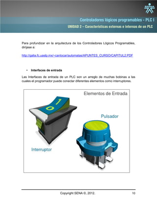 UNIDAD 2 – Características externas e internas de un PLC
Copyright SENA ©, 2012. 10
• Interfaces de entrada
Las Interfaces de entrada de un PLC son un arreglo de muchas bobinas a las
cuales el programador puede conectar diferentes elementos como interruptores.
Para profundizar en la arquitectura de los Controladores Lógicos Programables,
diríjase a:
http://galia.fc.uaslp.mx/~cantocar/automatas/APUNTES_CURSO/CAPITUL2.PDF
 
