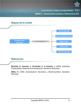 UNIDAD 2 – Características externas e internas de un PLC
Copyright SENA ©, 2012. 13
Repaso de la unidad
Referencias
Mandado, E. Acevedo, J. Fernández, C. & Armesto, J. (2009). Autómatas
Programables y Sistemas de Automatización. Barcelóna: Marcombo.
Millán, S. (1995). Automatización, Neumática y Electroneumática. Barcelona:
Macombo.
 
