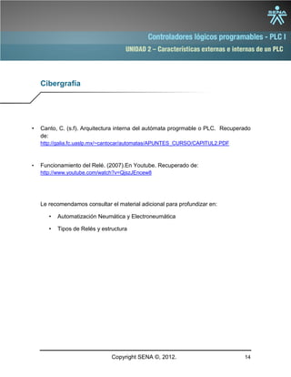 UNIDAD 2 – Características externas e internas de un PLC
Copyright SENA ©, 2012. 14
Cibergrafía
• Canto, C. (s.f). Arquitectura interna del autómata progrmable o PLC. Recuperado
de:
http://galia.fc.uaslp.mx/~cantocar/automatas/APUNTES_CURSO/CAPITUL2.PDF
• Funcionamiento del Relé. (2007).En Youtube. Recuperado de:
http://www.youtube.com/watch?v=QjszJEncew8
Le recomendamos consultar el material adicional para profundizar en:
• Automatización Neumática y Electroneumática
• Tipos de Relés y estructura
 