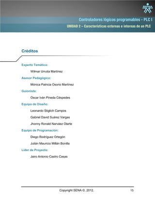 UNIDAD 2 – Características externas e internas de un PLC
Copyright SENA ©, 2012. 15
Créditos
Experto Temático:
Wilmar Urrutia Martínez
Asesor Pedagógico:
Mónica Patricia Osorio Martínez
Guionista:
Oscar Iván Pineda Céspedes
Equipo de Diseño:
Leonardo Stiglich Campos
Gabriel David Suárez Vargas
Jhonny Ronald Narváez Olarte
Equipo de Programación:
Diego Rodríguez Ortegón
Julián Mauricio Millán Bonilla
Líder de Proyecto:
Jairo Antonio Castro Casas
 